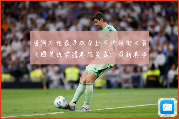 唐斯布伦森争双杀杜兰特领衔火箭力图复仇前瞻赛场复盘：最新赛事动态与深度分析