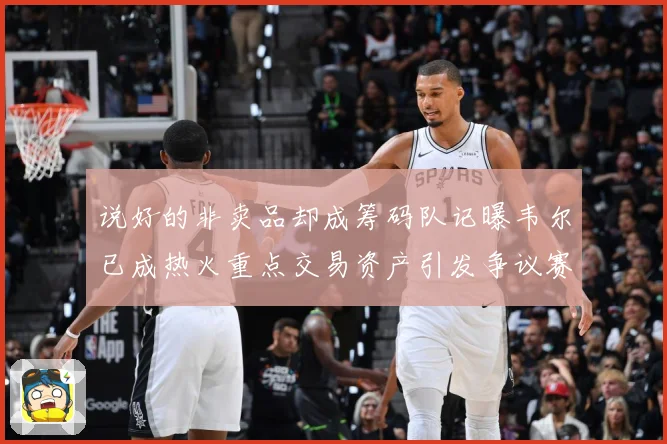 说好的非卖品却成筹码队记曝韦尔已成热火重点交易资产引发争议赛场复盘：最新赛事动态与深度分析