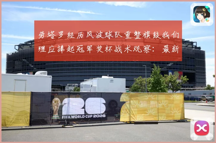 劳塔罗经历风波球队重整旗鼓我们理应捧起冠军奖杯战术观察：最新赛事动态与深度分析