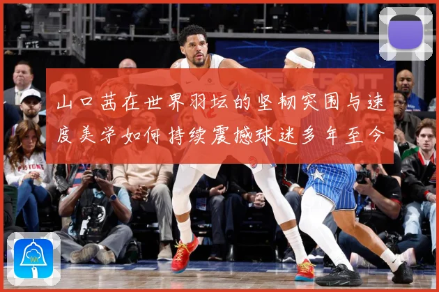 山口茜在世界羽坛的坚韧突围与速度美学如何持续震撼球迷多年至今：最新赛事动态与深度分析