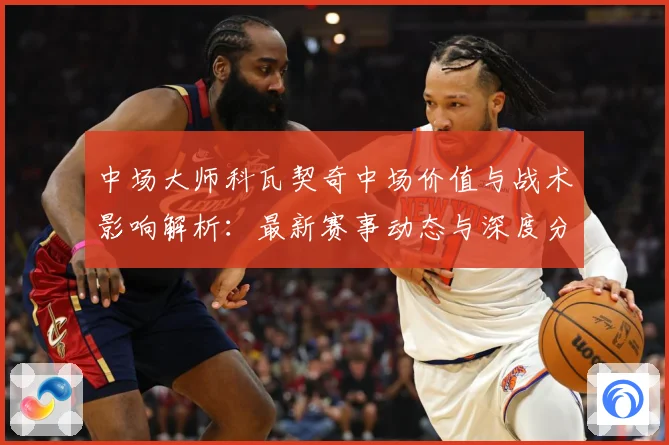 中场大师科瓦契奇中场价值与战术影响解析：最新赛事动态与深度分析