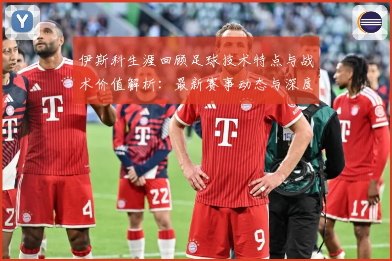 伊斯科生涯回顾足球技术特点与战术价值解析：最新赛事动态与深度分析