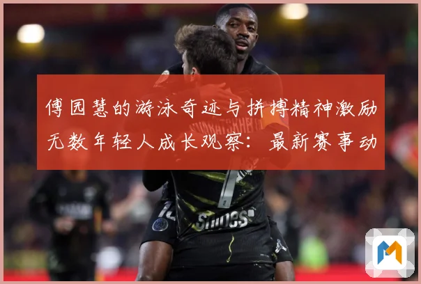 傅园慧的游泳奇迹与拼搏精神激励无数年轻人成长观察：最新赛事动态与深度分析