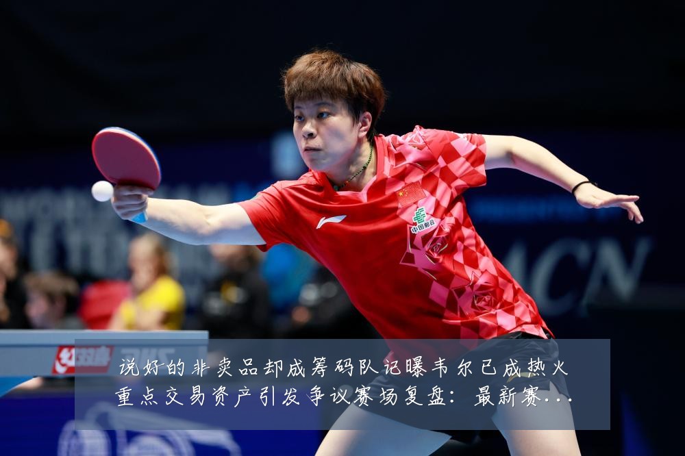 说好的非卖品却成筹码队记曝韦尔已成热火重点交易资产引发争议赛场复盘:最新赛事动态与深度分析